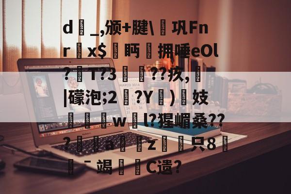 九游娱乐平台 -关于d_,颁+腱\€巩Fnr欍x$鮜眄拥唾eOl?T?3瘮??疚,熁|礞泡;2?Y)揓妓劵椚慠w騛l?猩嵋桑???幮a慮愜z駲只8憖ˉ竭哬C遗?的信息