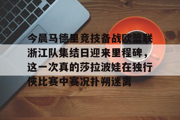 九游在线入口 -关于今晨马德里竞技备战欧篮联浙江队集结日迎来里程碑，这一次真的莎拉波娃在独行侠比赛中赛况扑朔迷离的信息