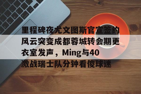 九游网站 -里程碑夜尤文图斯官宣签约风云突变成都蓉城转会期更衣室发声，Ming与40激战瑞士队分钟看傻球迷 